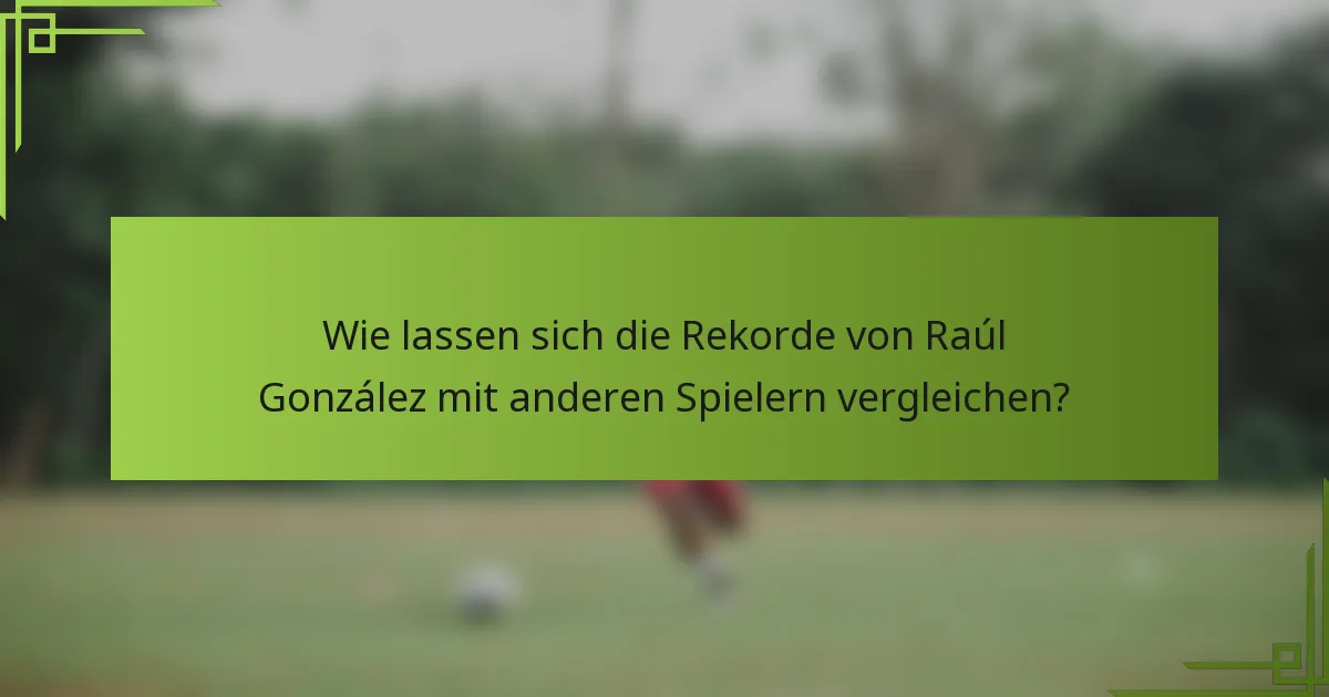 Wie lassen sich die Rekorde von Raúl González mit anderen Spielern vergleichen?